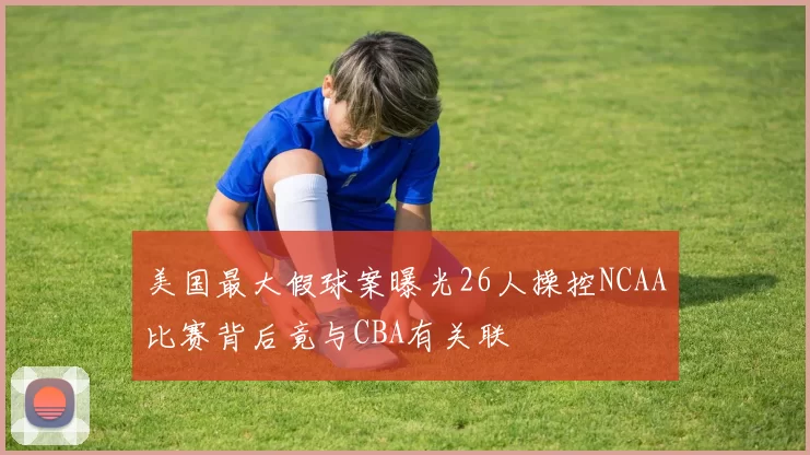 美国最大假球案曝光26人操控NCAA比赛背后竟与CBA有关联