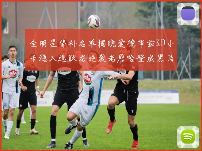 全明星替补名单揭晓爱德华兹KD小卡稳入选狄龙逆袭老詹哈登成黑马