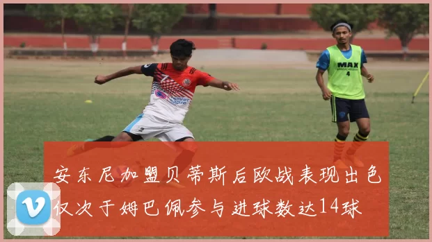 安东尼加盟贝蒂斯后欧战表现出色仅次于姆巴佩参与进球数达14球