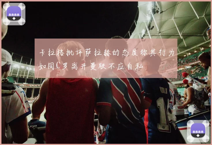 卡拉格批评萨拉赫的态度称其行为如同C罗离开曼联不应自私