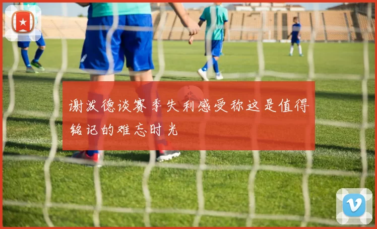谢泼德谈赛季失利感受称这是值得铭记的难忘时光