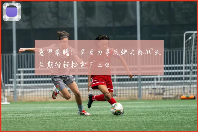 意甲前瞻：罗马力争反弹之际AC米兰期待轻松拿下三分