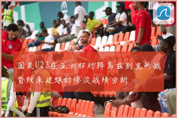 国足U23在亚洲杯对阵乌兹别克两战皆败未进球的惨淡战绩分析